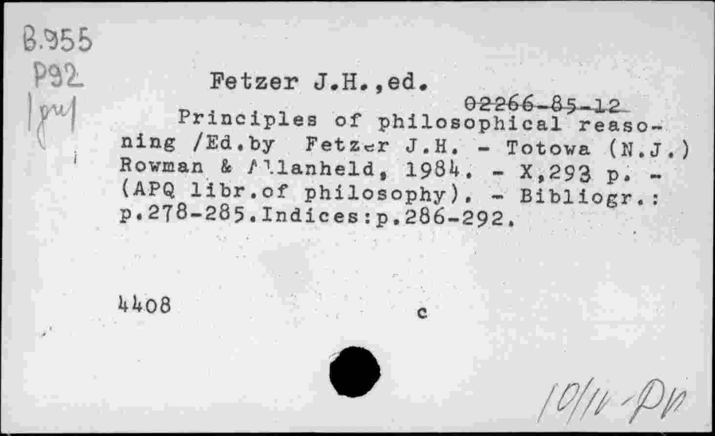 ﻿8.^55
PSI
Fetzer J.H.,ed.
_	02 266—85-12
Principles of philosophical reaso-ning /Ed.by Fetzer J.H. - Totowa (N.J.) Rowman & Mlanheld, 1981*. - X,293 p. -(APQ libr.of philosophy). - Bibliogr.: p.278-285.Indices:p,286-292.
U08
/#